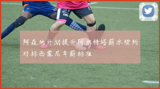 阿森纳计划提升阿尔特塔薪水续约对标西蒙尼年薪标准