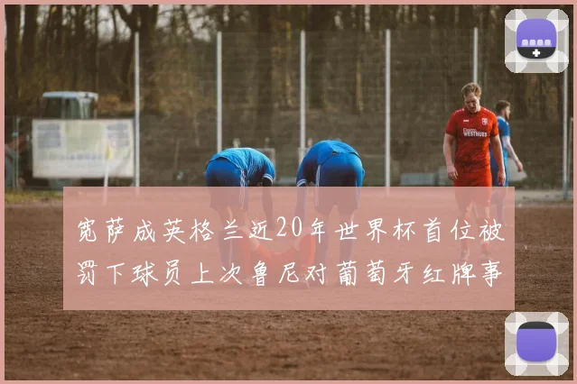 宽萨成英格兰近20年世界杯首位被罚下球员上次鲁尼对葡萄牙红牌事件回顾