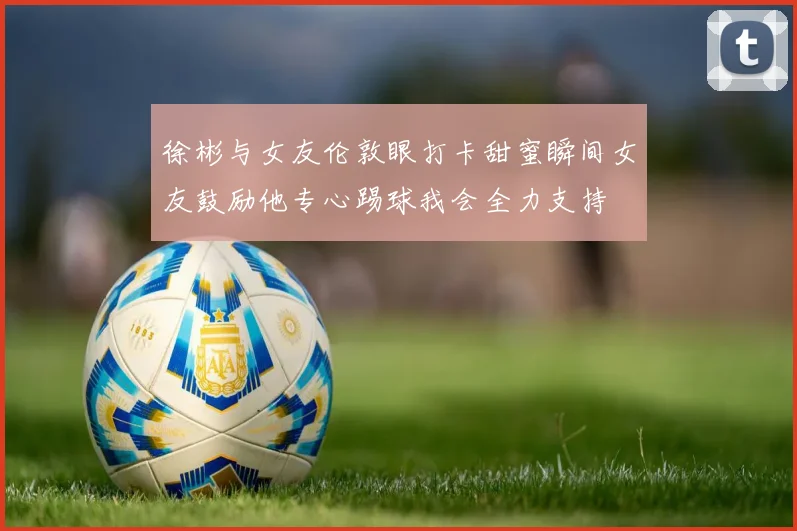 徐彬与女友伦敦眼打卡甜蜜瞬间女友鼓励他专心踢球我会全力支持