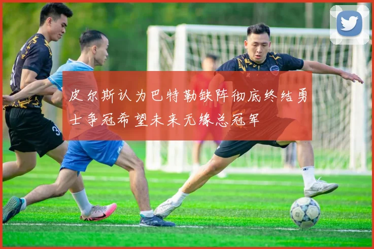 皮尔斯认为巴特勒缺阵彻底终结勇士争冠希望未来无缘总冠军