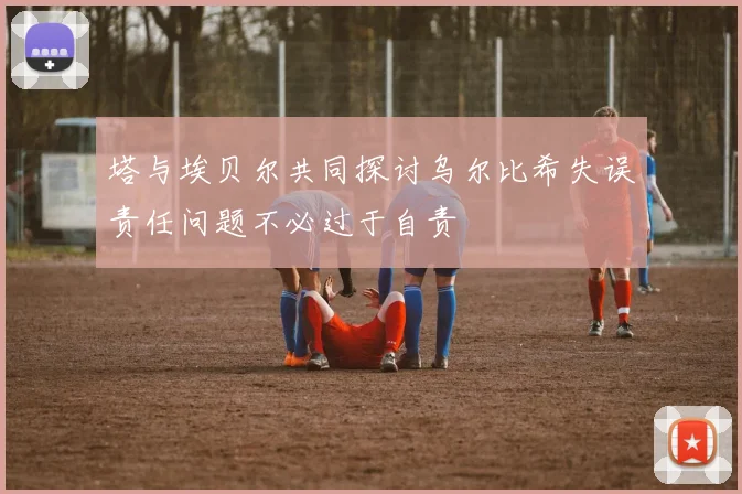 塔与埃贝尔共同探讨乌尔比希失误责任问题不必过于自责