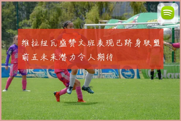 维拉纽瓦盛赞文班表现已跻身联盟前五未来潜力令人期待