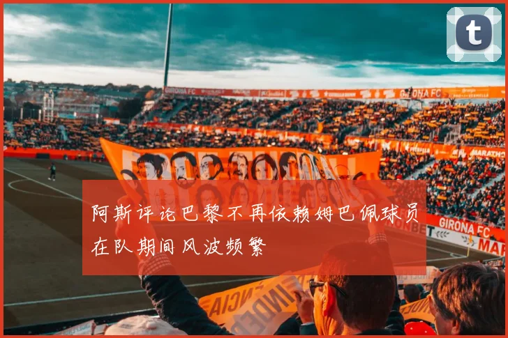 阿斯评论巴黎不再依赖姆巴佩球员在队期间风波频繁