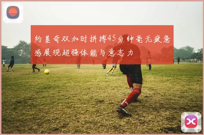 约基奇双加时拼搏45分钟毫无疲惫感展现超强体能与意志力