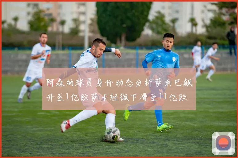阿森纳球员身价动态分析萨利巴飙升至1亿欧萨卡轻微下滑至11亿欧