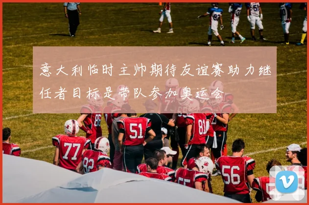 意大利临时主帅期待友谊赛助力继任者目标是带队参加奥运会