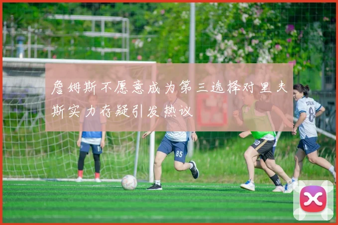 詹姆斯不愿意成为第三选择对里夫斯实力存疑引发热议