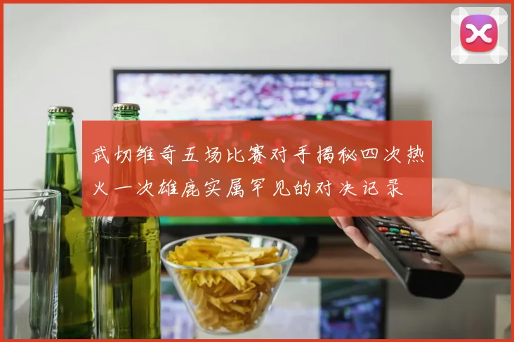 武切维奇五场比赛对手揭秘四次热火一次雄鹿实属罕见的对决记录
