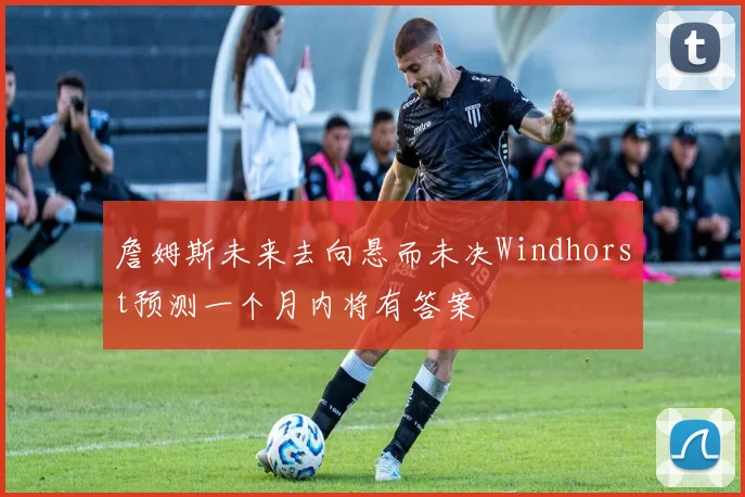 詹姆斯未来去向悬而未决Windhorst预测一个月内将有答案