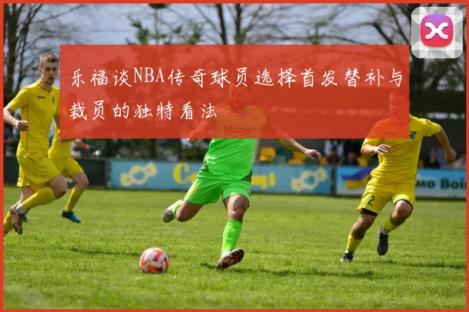 乐福谈NBA传奇球员选择首发替补与裁员的独特看法