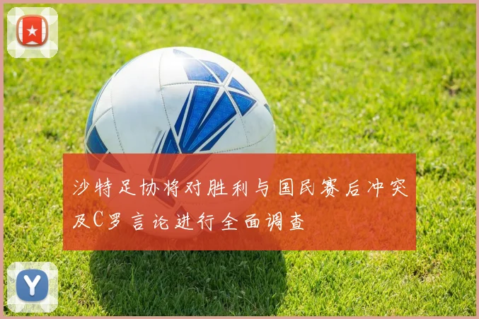 沙特足协将对胜利与国民赛后冲突及C罗言论进行全面调查