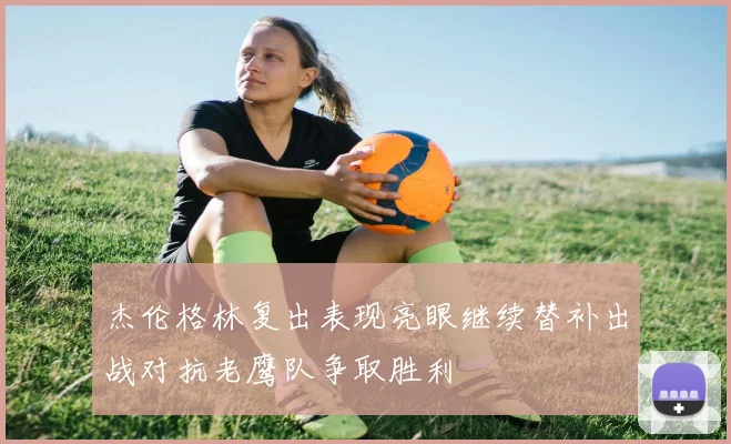 杰伦格林复出表现亮眼继续替补出战对抗老鹰队争取胜利