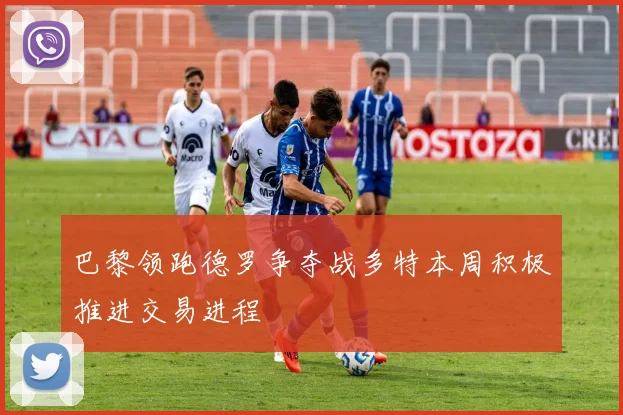 巴黎领跑德罗争夺战多特本周积极推进交易进程