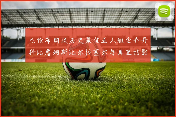 杰伦布朗谈历史最佳五人组合乔丹科比詹姆斯比尔拉塞尔与库里的影响力