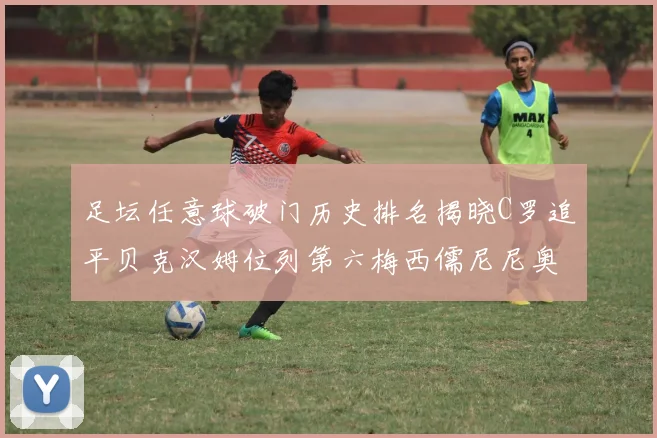 足坛任意球破门历史排名揭晓C罗追平贝克汉姆位列第六梅西儒尼尼奥称霸前两名