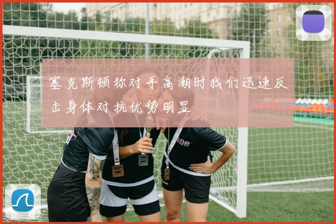 塞克斯顿称对手高潮时我们迅速反击身体对抗优势明显