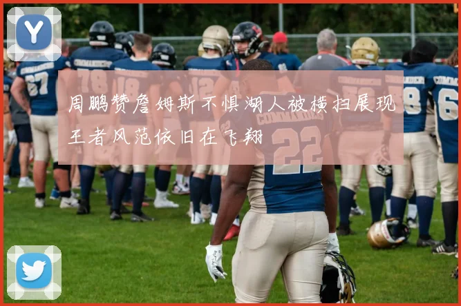 周鹏赞詹姆斯不惧湖人被横扫展现王者风范依旧在飞翔